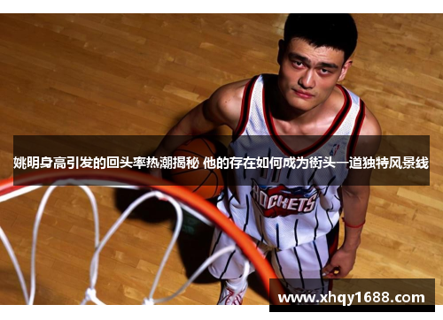 姚明身高引发的回头率热潮揭秘 他的存在如何成为街头一道独特风景线