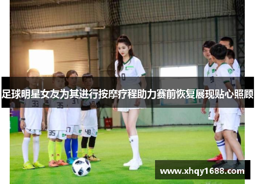 足球明星女友为其进行按摩疗程助力赛前恢复展现贴心照顾
