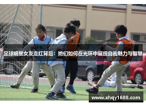 足球明星女友走红背后：她们如何在光环中展现自我魅力与智慧
