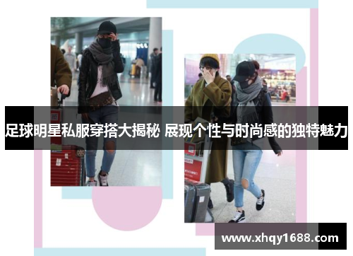足球明星私服穿搭大揭秘 展现个性与时尚感的独特魅力