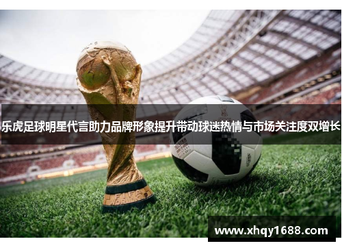 乐虎足球明星代言助力品牌形象提升带动球迷热情与市场关注度双增长