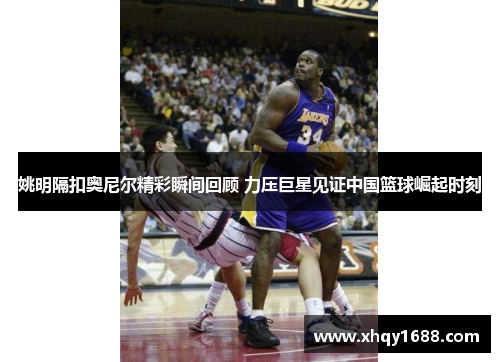 姚明隔扣奥尼尔精彩瞬间回顾 力压巨星见证中国篮球崛起时刻