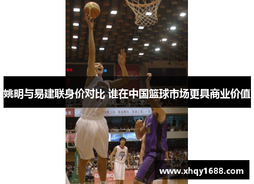 姚明与易建联身价对比 谁在中国篮球市场更具商业价值