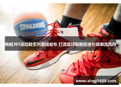 姚明361运动鞋系列重磅发布 打造篮球鞋新标准引领潮流风向
