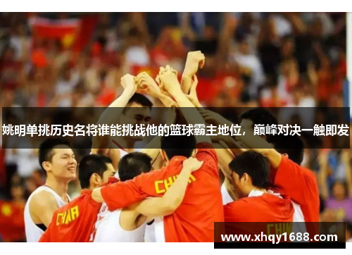 姚明单挑历史名将谁能挑战他的篮球霸主地位，巅峰对决一触即发