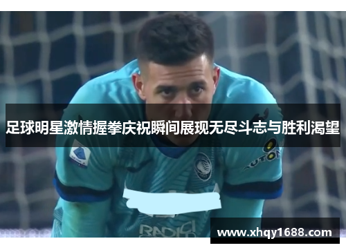 足球明星激情握拳庆祝瞬间展现无尽斗志与胜利渴望