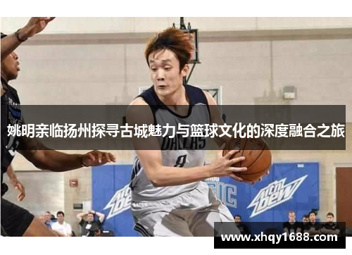 姚明亲临扬州探寻古城魅力与篮球文化的深度融合之旅