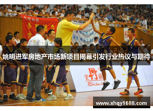 姚明进军房地产市场新项目揭幕引发行业热议与期待