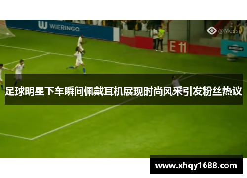 足球明星下车瞬间佩戴耳机展现时尚风采引发粉丝热议