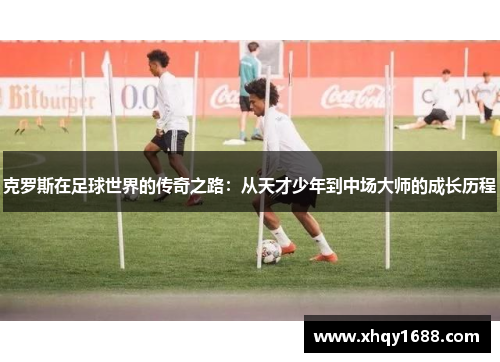 克罗斯在足球世界的传奇之路：从天才少年到中场大师的成长历程